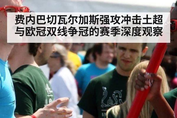 费内巴切瓦尔加斯强攻冲击土超与欧冠双线争冠的赛季深度观察